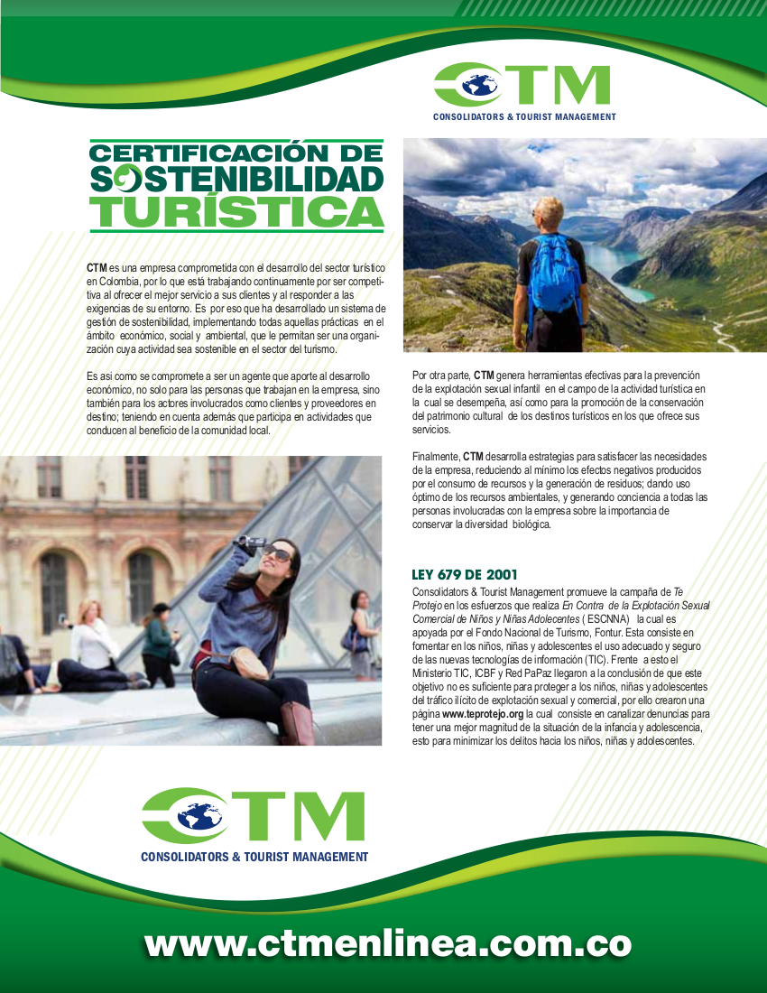 Política de Sostenibilidad CTM  CTM es una empresa comprometida con el desarrollo del sector turístico en Colombia, por  lo que está trabajando continuamente por ser competitiva al ofrecer el mejor servicio a sus   clientes y al responder a las exigencias de su entorno. Es  por eso que ha desarrollado un   sistema de gestión de sostenibilidad, implementando todas aquellas prácticas  en el ámbito    económico, social y  ambiental, que le permitan ser una organización cuya actividad sea   sostenible en el sector del turismo.  Es asi como se compromete a ser un agente que aporte al desarrollo económico, no solo   para las personas que trabajan en la empresa, sino también para los actores involucrados   como clientes y proveedores en destino; teniendo en cuenta además que participa en   actividades que conducen al beneficio de la comunidad local.  Por otra parte, CTM genera herramientas efectivas para la prevención de la explotación   sexual infantil  en el campo de la actividad turística en la  cual se desempeña, así como   para la promoción de la conservación del patrimonio cultural  de los destinos turísticos en   los que ofrece sus servicios.  Finalmente, CTM desarrolla estrategias para satisfacer las necesidades de la empresa,   reduciendo al mínimo los efectos negativos producidos por el consumo de recursos y la   generación de residuos; dando uso óptimo de los recursos ambientales, y generando   conciencia a todas las personas invloucradas con la empresa sobre la importancia de   conservar la diversidad  biológica.